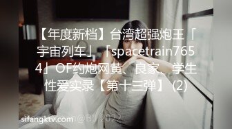 【年度新档】台湾超强炮王「宇宙列车」「spacetrain7654」OF约炮网黄、良家、学生性爱实录【第十三弹】 (2)