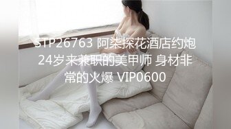 STP26763 阿柒探花酒店约炮24岁来兼职的美甲师 身材非常的火爆 VIP0600