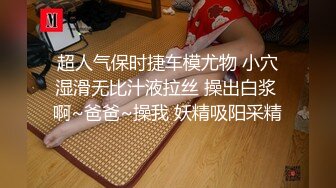 超人气保时捷车模尤物 小穴湿滑无比汁液拉丝 操出白浆 啊~爸爸~操我 妖精吸阳采精