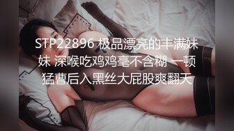 STP22896 极品漂亮的丰满妹妹 深喉吃鸡鸡毫不含糊 一顿猛曹后入黑丝大屁股爽翻天